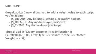 SOLUTION:

drupal_add_js() now allows you to add a weight value to each script
you’re adding:
  - JS_LIBRARY: Any libraries, settings, or jQuery plugins.
  - JS_DEFAULT: Any module-layer JavaScript.
  - JS_THEME: Any theme-layer JavaScript.

 drupal_add_js('jQuery(document).ready(function ()
{ alert("Hello!"); });', array('type' => 'inline', 'scope' => 'footer',
'weight' => 5);



                                                          October 24th, 2009
 