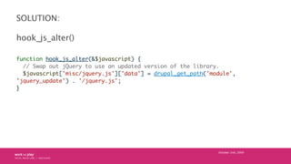 SOLUTION:

hook_js_alter()

function hook_js_alter(&$javascript) {
  // Swap out jQuery to use an updated version of the library.
  $javascript['misc/jquery.js']['data'] = drupal_get_path('module',
'jquery_update') . '/jquery.js';
}




                                                             October 24th, 2009
 