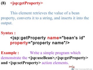 (8)   <jsp:getProperty>

     This element retrieves the value of a bean
property, converts it to a string, and inserts it into the
output.

Syntax :
     <jsp:getProperty name="bean's id"
     property="property name"/>

Example :        Write a simple program which
demonstrate the <jsp:useBean>,<jsp:getProperty>
and <jsp:setProperty> action elements.
                                                 http://www.java2all.com
 