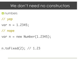 We don’t need no constructors
¤  numbers	

// yep	
var n = 1.2345;	
// nope	
var n = new Number(1.2345);	
	
n.toFixed(2); // 1.23	
 