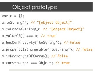 Object.prototype
var o = {}; 	
o.toString(); // "[object Object]"	
o.toLocaleString(); // "[object Object]"	
o.valueOf() === o; // true	
o.hasOwnProperty('toString'); // false 	

o.propertyIsEnumerable('toString'); // false	
o.isPrototypeOf(Array); // false	
o.constructor === Object; // true	
 