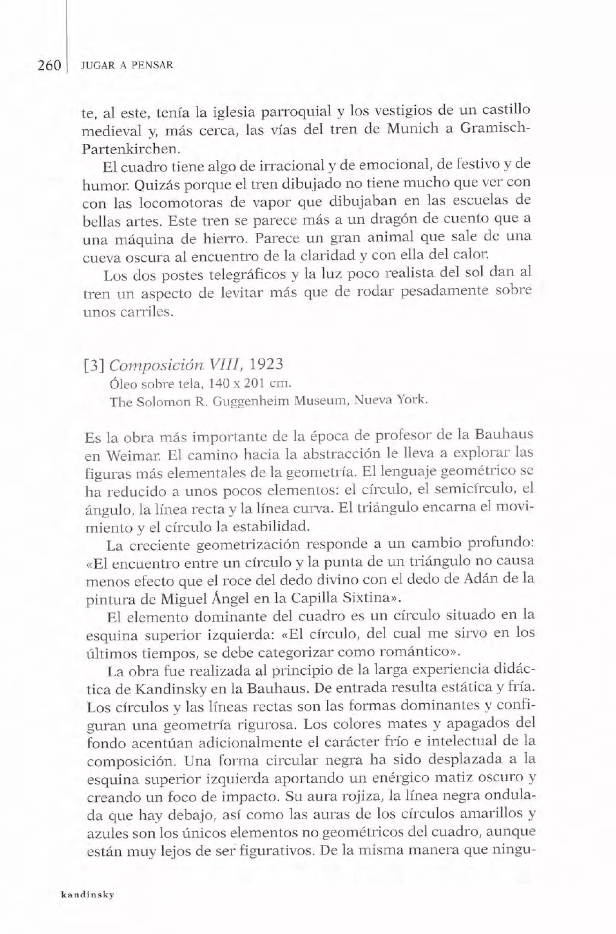 260 JUGAR A PENSAR
te, al este, tenía Ia iglesia parroquial y los vestigios de un castillo
medieval y, más cerca, las vías del tren de Munich a Gramisch-
Partenkirchen.
El cuadro tiene algo de irracional y de emocional, de festivo y de
humor. Quizás porque el tren dibujado no tiene mucho que ver con
con las locomotoras de vapor que dibujaban en las escuelas de
bellas artes. Este tren se parece más a un dragón de cuento que a
una máquina de hier-ro. Parece un gran animal que sale de una
cueva oscura al encuentro de la claridad y con ella del calor'
Los dos postes telegráficos y laluz poco realista del sol dan al
tren un aspecto de levitar más que de rodar pesadamente sobre
unos carriles.
l3f Composición VIII, 1923
Óleo sobre tela, 140 x 201 cm.
The Solomon R. Guggenheim Museum, Nueva York'
Es la obra más importante de la época de profesor de la Bauhaus
en Weimar. El camino hacia la abstracción le lleva a explorar las
figuras más elementales de la geometría. El lenguaje geométrico se
ha reducido a unos pocos elementos: el círculo, el semicírculo, el
ángulo, la línea recta y la línea curva. El triángulo encarna el movi-
miento y el círculo la estabilidad.
La creciente geometrización responde a un cambio profundo:
oEl encuentro entre un círculo y Ia punta de un triángulo no causa
menos efecto que el roce del dedo divino con el dedo de Adán de la
pintura de Miguel Ángel en la Capilla Sixtinao.
El elemento dominante del cuadro es un círculo situado en la
esquina superior izquierda: nEl cÍrculo, del cual me sirvo en los
últimos tiempos, se debe categorizar como romántico>.
La obra fue realizada al principio de la larga experiencia didác-
tica de Kandinsky en la Bauhaus. De entrada resulta estática y fría.
Los círculos y las líneas rectas son las formas dominantes y confi-
guran una geometría rigurosa. Los colores mates y apagados del
fondo acentúan adicionalmente el carácter frío e intelectual de Ia
composición. Una forma circular negra ha sido desplazada a la
esquina superior izquierda aportando un enérgico rnatiz oscuro y
creando un foco de impacto. Su aura roiiza,la línea negra ondula-
da que hay debajo, así como las auras de los círculos amarillos y
azules son los únicos elementos no geométricos del cuadro, aunque
están muy lejos de ser figurativos. De la misma manera que ningu-
kandinsky
 