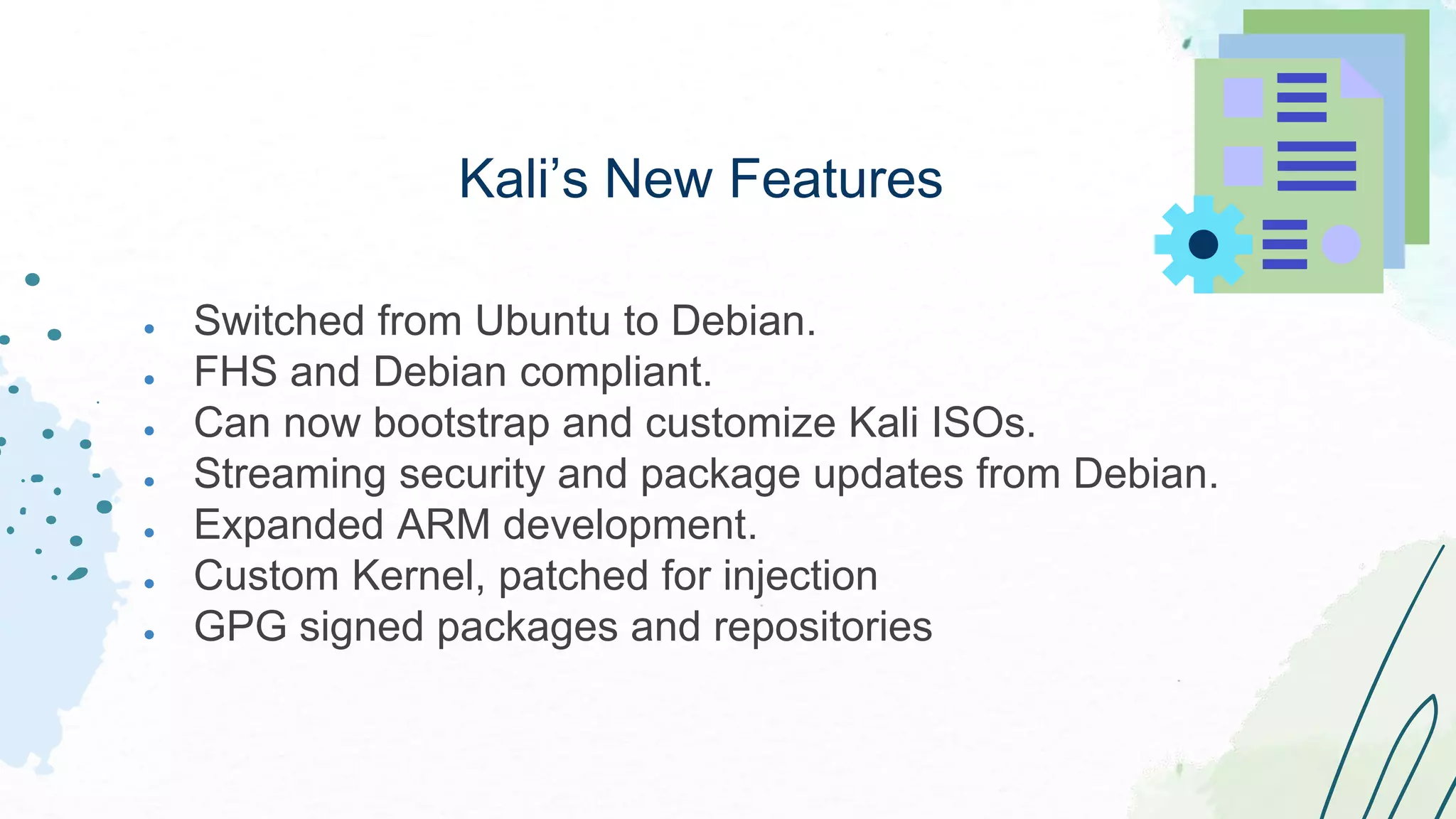 ● Switched from Ubuntu to Debian.
● FHS and Debian compliant.
● Can now bootstrap and customize Kali ISOs.
● Streaming security and package updates from Debian.
● Expanded ARM development.
● Custom Kernel, patched for injection
● GPG signed packages and repositories
Kali’s New Features
 