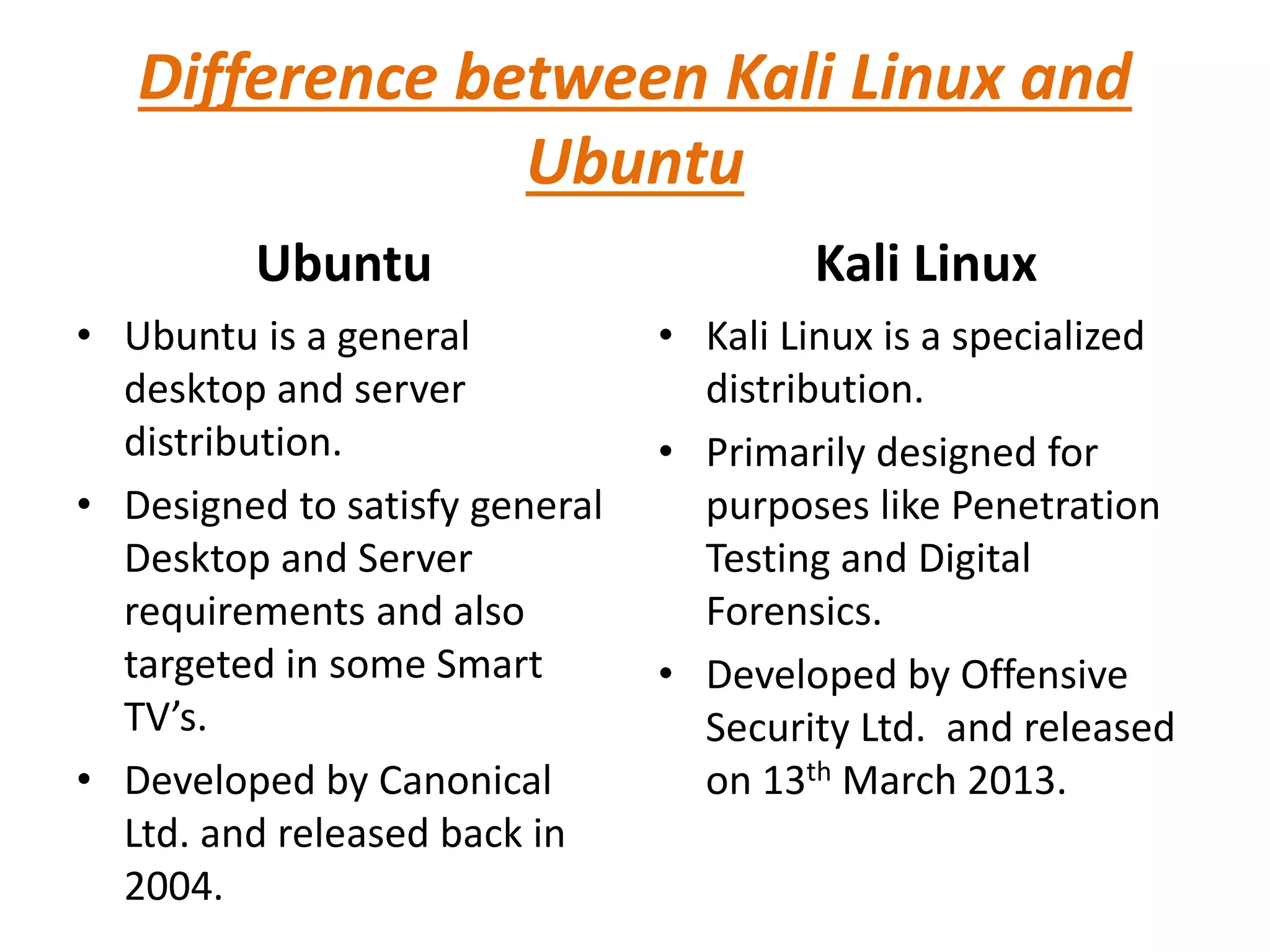 Difference between Kali Linux and
Ubuntu
Ubuntu
• Ubuntu is a general
desktop and server
distribution.
• Designed to satisfy general
Desktop and Server
requirements and also
targeted in some Smart
TV’s.
• Developed by Canonical
Ltd. and released back in
2004.
Kali Linux
• Kali Linux is a specialized
distribution.
• Primarily designed for
purposes like Penetration
Testing and Digital
Forensics.
• Developed by Offensive
Security Ltd. and released
on 13th March 2013.
 