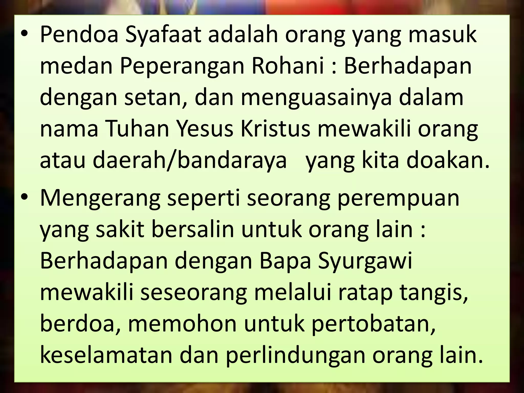 • Pendoa Syafaat adalah orang yang masuk
medan Peperangan Rohani : Berhadapan
dengan setan, dan menguasainya dalam
nama Tuhan Yesus Kristus mewakili orang
atau daerah/bandaraya yang kita doakan.
• Mengerang seperti seorang perempuan
yang sakit bersalin untuk orang lain :
Berhadapan dengan Bapa Syurgawi
mewakili seseorang melalui ratap tangis,
berdoa, memohon untuk pertobatan,
keselamatan dan perlindungan orang lain.
 