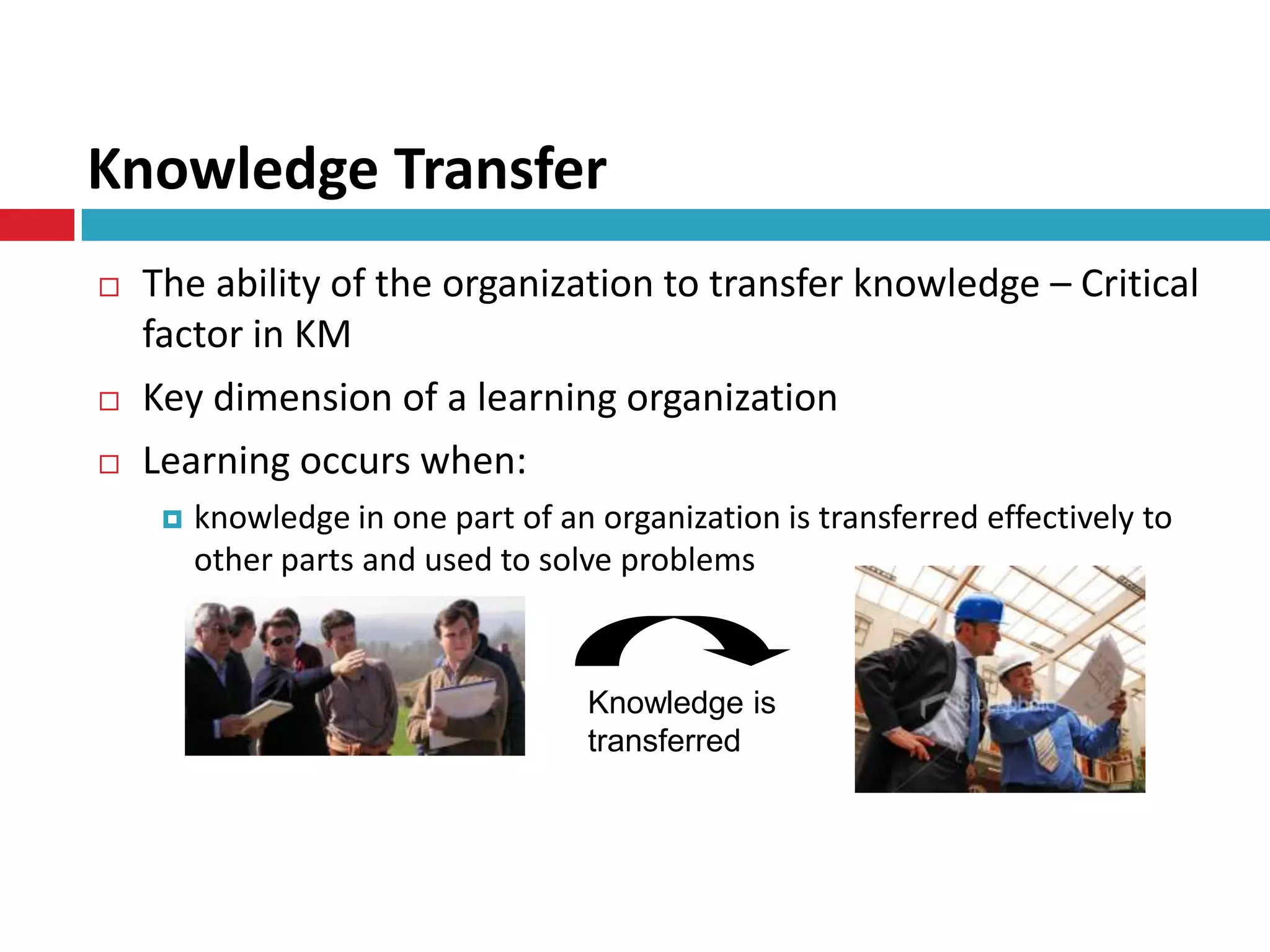 Knowledge Transfer
   The ability of the organization to transfer knowledge – Critical
    factor in KM
   Key dimension of a learning organization
   Learning occurs when:
        knowledge in one part of an organization is transferred effectively to
         other parts and used to solve problems



                                     Knowledge is
                                     transferred
 