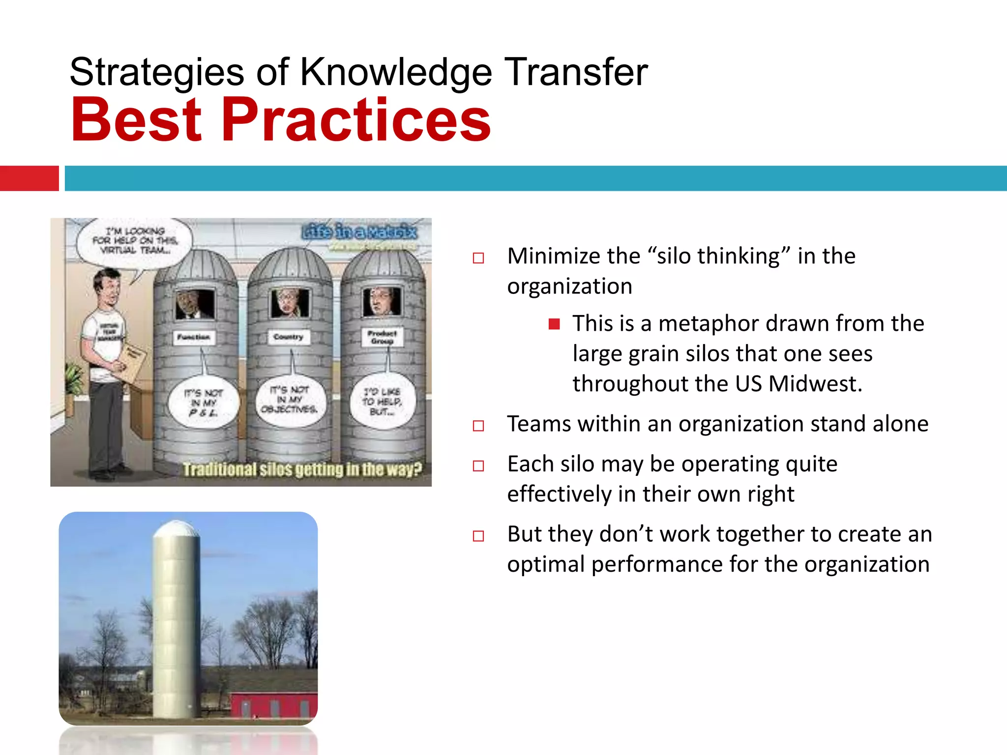 Strategies of Knowledge Transfer
Best Practices
                         Minimize the “silo thinking” in the
                          organization
                               This is a metaphor drawn from the
                                large grain silos that one sees
                                throughout the US Midwest.
                         Teams within an organization stand alone
                         Each silo may be operating quite
                          effectively in their own right
                         But they don’t work together to create an
                          optimal performance for the organization
 