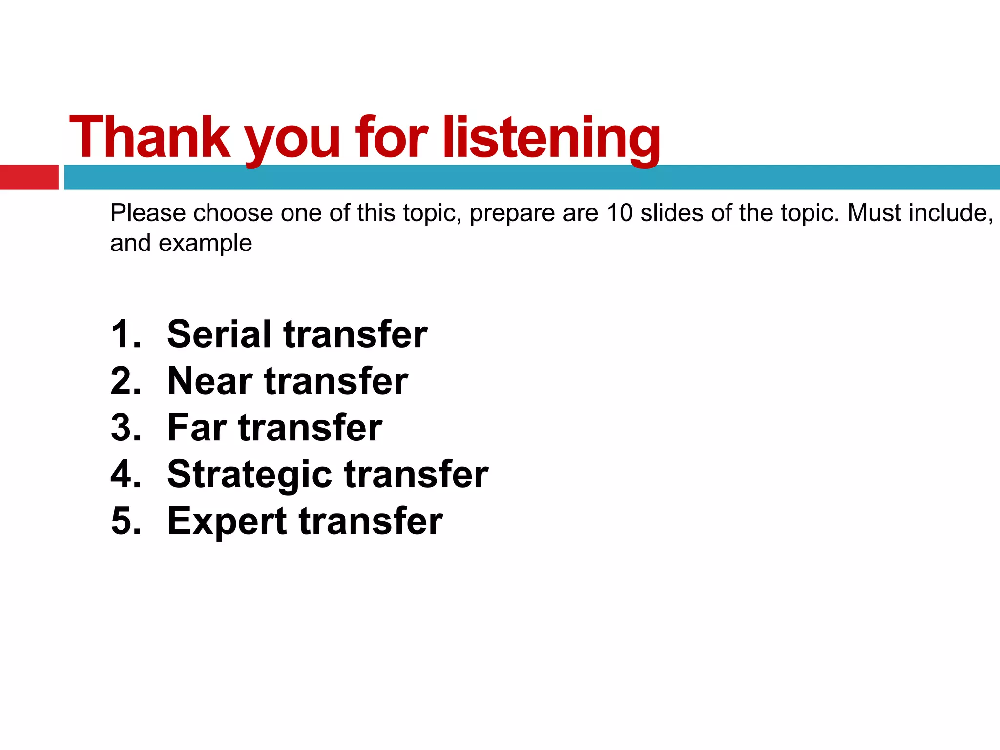 Thank you for listening
 Please choose one of this topic, prepare are 10 slides of the topic. Must include,
 and example


 1.   Serial transfer
 2.   Near transfer
 3.   Far transfer
 4.   Strategic transfer
 5.   Expert transfer
 