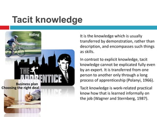 Tacit knowledge
                Riding    It is the knowledge which is usually
                          transferred by demonstration, rather than
                          description, and encompasses such things
                          as skills.
                          In contrast to explicit knowledge, tacit
                          knowledge cannot be explicated fully even
                          by an expert. It is transferred from one
                          person to another only through a long
                          process of apprenticeship (Polanyi, 1966).
        Business plan
Choosing the right deal   Tacit knowledge is work-related practical
                          know how that is learned informally on
                          the job (Wagner and Sternberg, 1987).
 