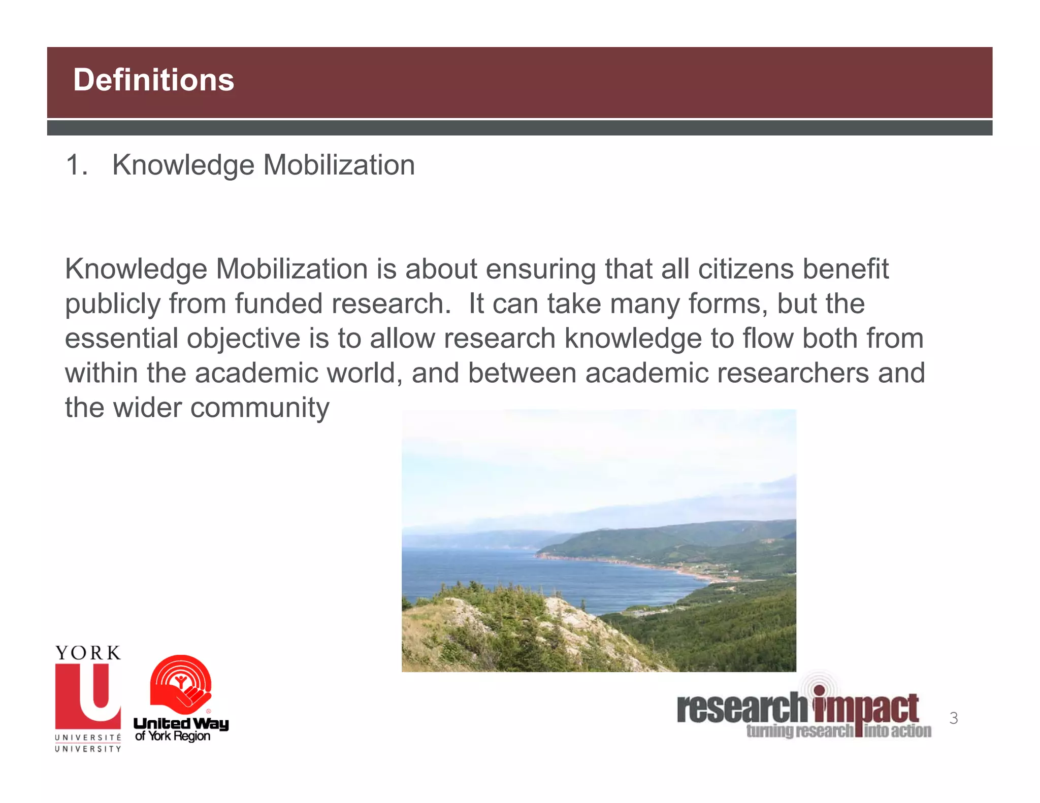Definitions

1. Knowledge Mobilization


Knowledge Mobilization is about ensuring that all citizens benefit
publicly from funded research. It can take many forms, but the
essential objective is to allow research knowledge to flow both from
within the academic world, and between academic researchers and
the wider community




                                                                       3
 