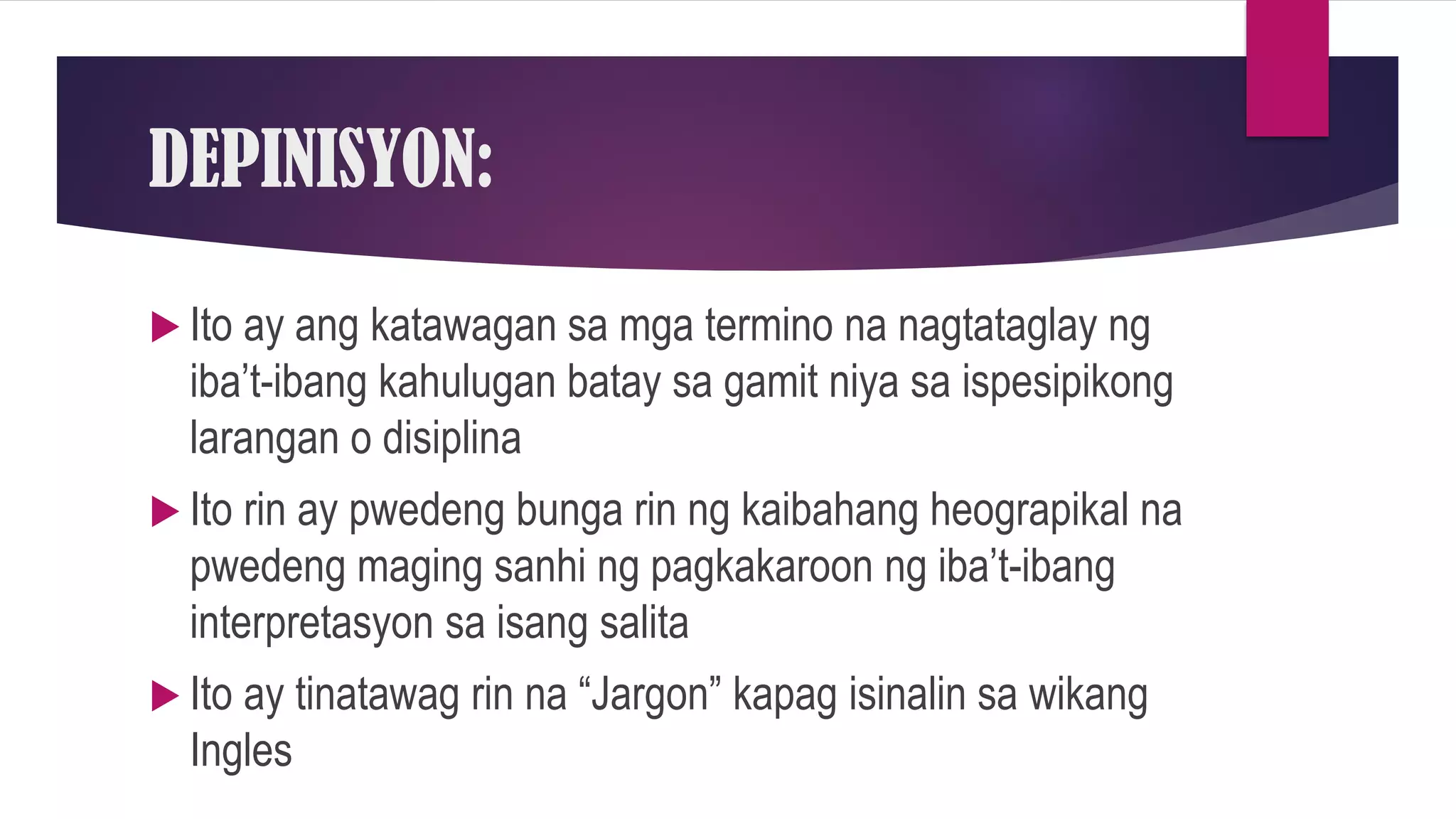 DEPINISYON:
 Ito ay ang katawagan sa mga termino na nagtataglay ng
iba’t-ibang kahulugan batay sa gamit niya sa ispesipikong
larangan o disiplina
 Ito rin ay pwedeng bunga rin ng kaibahang heograpikal na
pwedeng maging sanhi ng pagkakaroon ng iba’t-ibang
interpretasyon sa isang salita
 Ito ay tinatawag rin na “Jargon” kapag isinalin sa wikang
Ingles
 