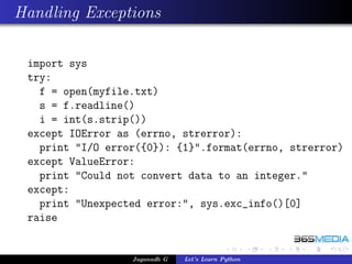 Handling Exceptions

 import sys
 try:
   f = open(myfile.txt)
   s = f.readline()
   i = int(s.strip())
 except IOError as (errno, strerror):
   print "I/O error({0}): {1}".format(errno, strerror)
 except ValueError:
   print "Could not convert data to an integer."
 except:
   print "Unexpected error:", sys.exc_info()[0]
 raise


                  Jaganadh G   Let’s Learn Python
 