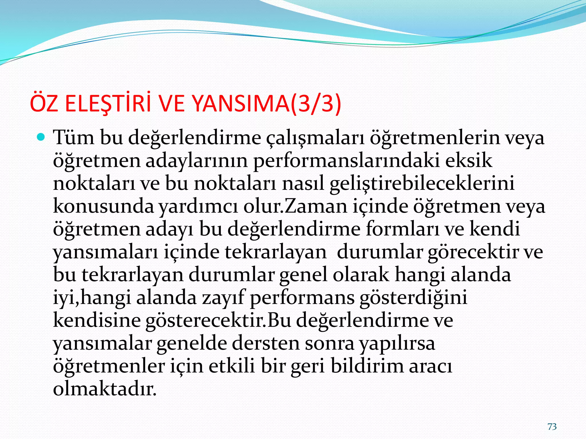 ÖZ ELEŞTİRİ VE YANSIMA(3/3)
 Tüm bu değerlendirme çalışmaları öğretmenlerin veya
öğretmen adaylarının performanslarındaki eksik
noktaları ve bu noktaları nasıl geliştirebileceklerini
konusunda yardımcı olur.Zaman içinde öğretmen veya
öğretmen adayı bu değerlendirme formları ve kendi
yansımaları içinde tekrarlayan durumlar görecektir ve
bu tekrarlayan durumlar genel olarak hangi alanda
iyi,hangi alanda zayıf performans gösterdiğini
kendisine gösterecektir.Bu değerlendirme ve
yansımalar genelde dersten sonra yapılırsa
öğretmenler için etkili bir geri bildirim aracı
olmaktadır.
73
 