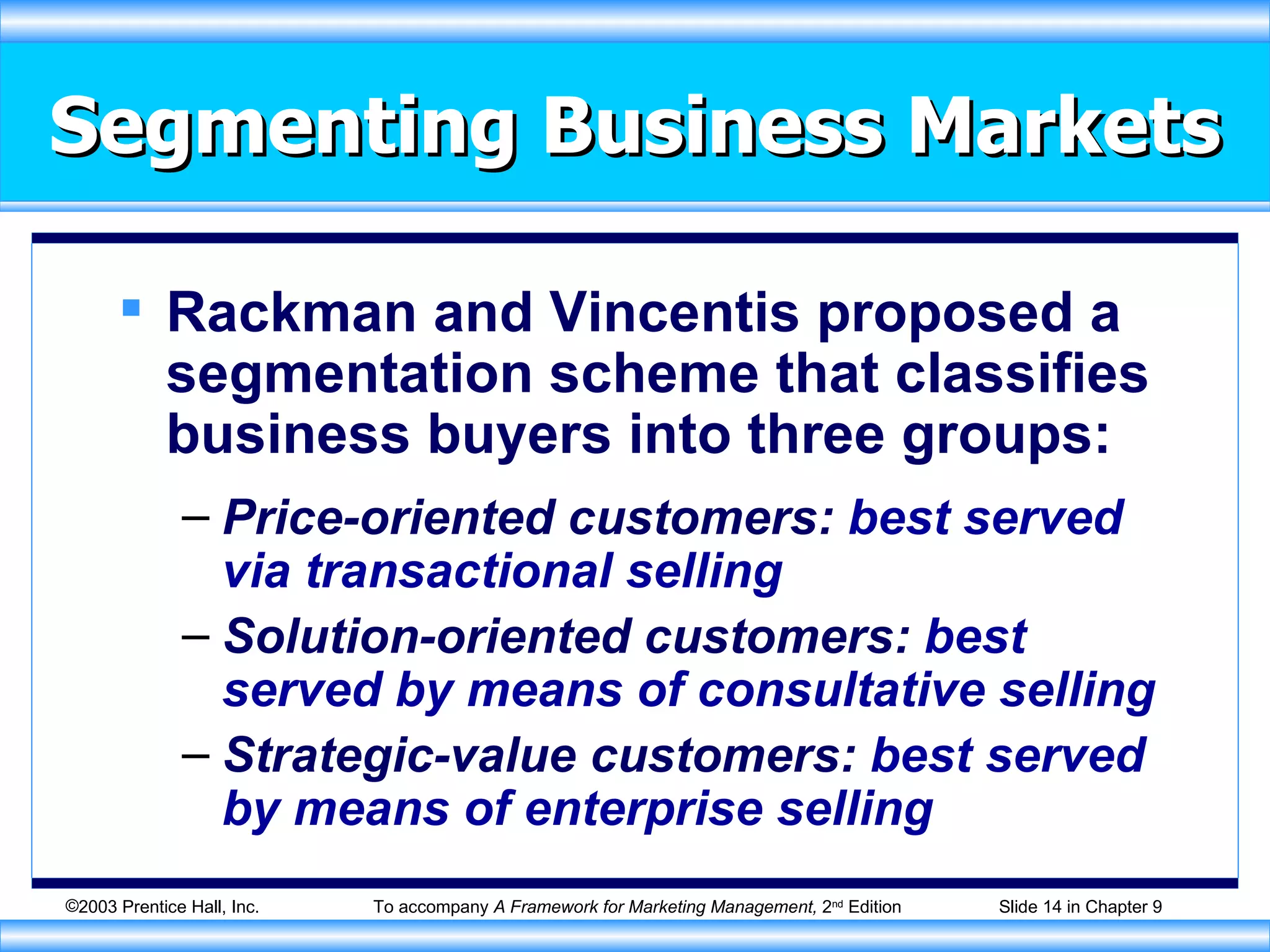Segmenting Business Markets Rackman and Vincentis proposed a segmentation scheme that classifies business buyers into three groups: Price-oriented customers:  best served via transactional selling Solution-oriented customers:  best served by means of consultative selling Strategic-value customers:  best served by means of enterprise selling 