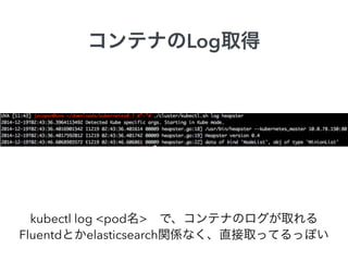 コンテナのLog取得
kubectl log <pod名> で、コンテナのログが取れる
Fluentdとかelasticsearch関係なく、直接取ってるっぽい
 