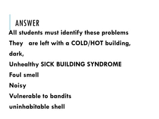ANSWER
All students must identify these problems
They are left with a COLD/HOT building,
dark,
Unhealthy SICK BUILDING SYNDROME
Foul smell
Noisy
Vulnerable to bandits
uninhabitable shell
 
