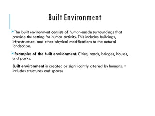 Built Environment
The built environment consists of human-made surroundings that
provide the setting for human activity. This includes buildings,
infrastructure, and other physical modifications to the natural
landscape.
Examples of the built environment: Cities, roads, bridges, houses,
and parks.
Built environment is created or significantly altered by humans. It
includes structures and spaces
 