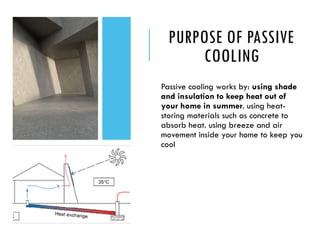 PURPOSE OF PASSIVE
COOLING
Passive cooling works by: using shade
and insulation to keep heat out of
your home in summer. using heat-
storing materials such as concrete to
absorb heat. using breeze and air
movement inside your home to keep you
cool
 