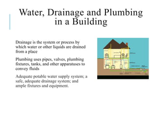 Water, Drainage and Plumbing
in a Building
Drainage is the system or process by
which water or other liquids are drained
from a place
Plumbing uses pipes, valves, plumbing
fixtures, tanks, and other apparatuses to
convey fluids
Adequate potable water supply system; a
safe, adequate drainage system; and
ample fixtures and equipment.
 