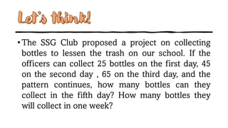 Let’s think!
•The SSG Club proposed a project on collecting
bottles to lessen the trash on our school. If the
officers can collect 25 bottles on the first day, 45
on the second day , 65 on the third day, and the
pattern continues, how many bottles can they
collect in the fifth day? How many bottles they
will collect in one week?
 