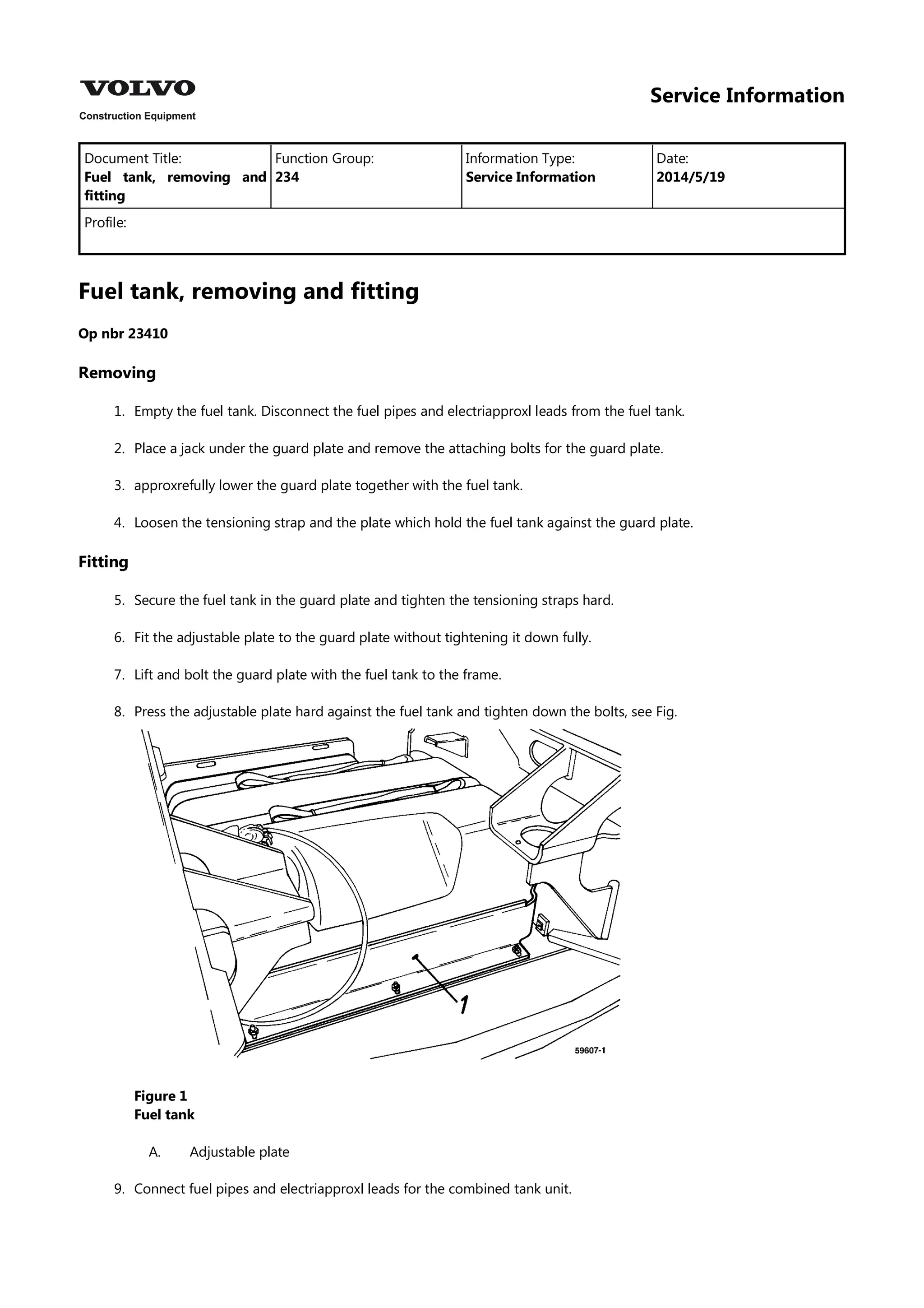 Service Information
Document Title: Function Group: Information Type: Date:
Fuel tank, removing and
fitting
234 Service Information 2014/5/19
Profile:
Fuel tank, removing and fitting
Op nbr 23410
Removing
1. Empty the fuel tank. Disconnect the fuel pipes and electriapproxl leads from the fuel tank.
2. Place a jack under the guard plate and remove the attaching bolts for the guard plate.
3. approxrefully lower the guard plate together with the fuel tank.
4. Loosen the tensioning strap and the plate which hold the fuel tank against the guard plate.
Fitting
5. Secure the fuel tank in the guard plate and tighten the tensioning straps hard.
6. Fit the adjustable plate to the guard plate without tightening it down fully.
7. Lift and bolt the guard plate with the fuel tank to the frame.
8. Press the adjustable plate hard against the fuel tank and tighten down the bolts, see Fig.
Figure 1
Fuel tank
A. Adjustable plate
9. Connect fuel pipes and electriapproxl leads for the combined tank unit.
 