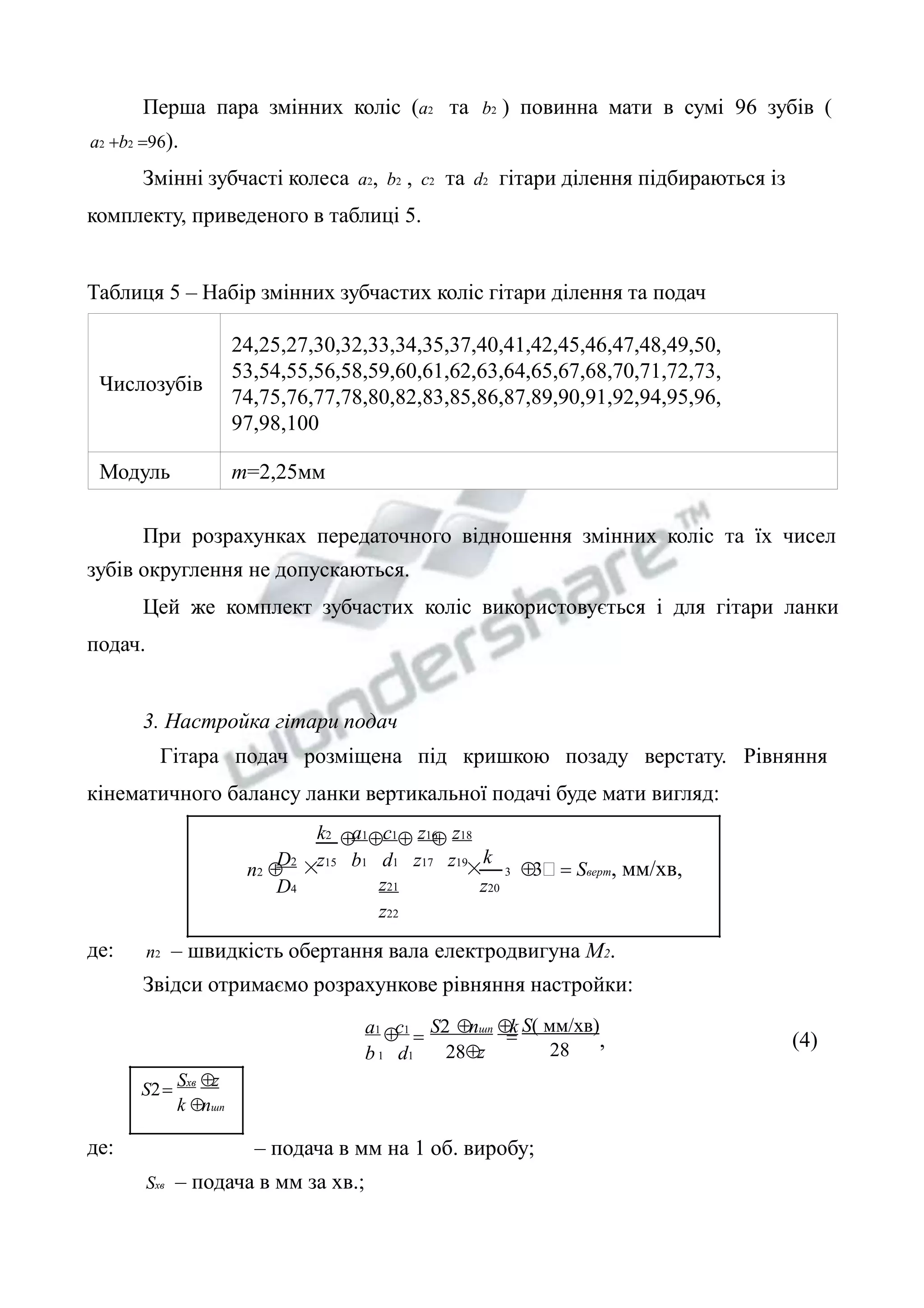Перша пара змінних коліс (a2 та b2 ) повинна мати в сумі 96 зубів ( 
Числозубів 
24,25,27,30,32,33,34,35,37,40,41,42,45,46,47,48,49,50, 
53,54,55,56,58,59,60,61,62,63,64,65,67,68,70,71,72,73, 
74,75,76,77,78,80,82,83,85,86,87,89,90,91,92,94,95,96, 
97,98,100 
Модуль m=2,25мм 
    
× 3 3 = Sверт, мм/хв, 
 
a2 +b2 =96). 
Змінні зубчасті колеса a2, b2 , c2 та d2 гітари ділення підбираються із 
комплекту, приведеного в таблиці 5. 
Таблиця 5 – Набір змінних зубчастих коліс гітари ділення та подач 
При розрахунках передаточного відношення змінних коліс та їх чисел 
зубів округлення не допускаються. 
Цей же комплект зубчастих коліс використовується і для гітари ланки 
подач. 
3. Настройка гітари подач 
Гітара подач розміщена під кришкою позаду верстату. Рівняння 
кінематичного балансу ланки вертикальної подачі буде мати вигляд: 
× k 
z20 
k2 a1 c1 z16 z18 
z15 b1 d1 z17 z19 
z21 
z22 
D2 
D4 
n2  
де: n2 – швидкість обертання вала електродвигуна М2. 
Звідси отримаємо розрахункове рівняння настройки: 
S( мм/хв) 
= , (4) 
28 
a1 c1 
b 1 d1 
S nшп k 
= 
28z 
Sхв z 
k nшп 
S = 
де: – подача в мм на 1 об. виробу; 
Sхв – подача в мм за хв.; 
 