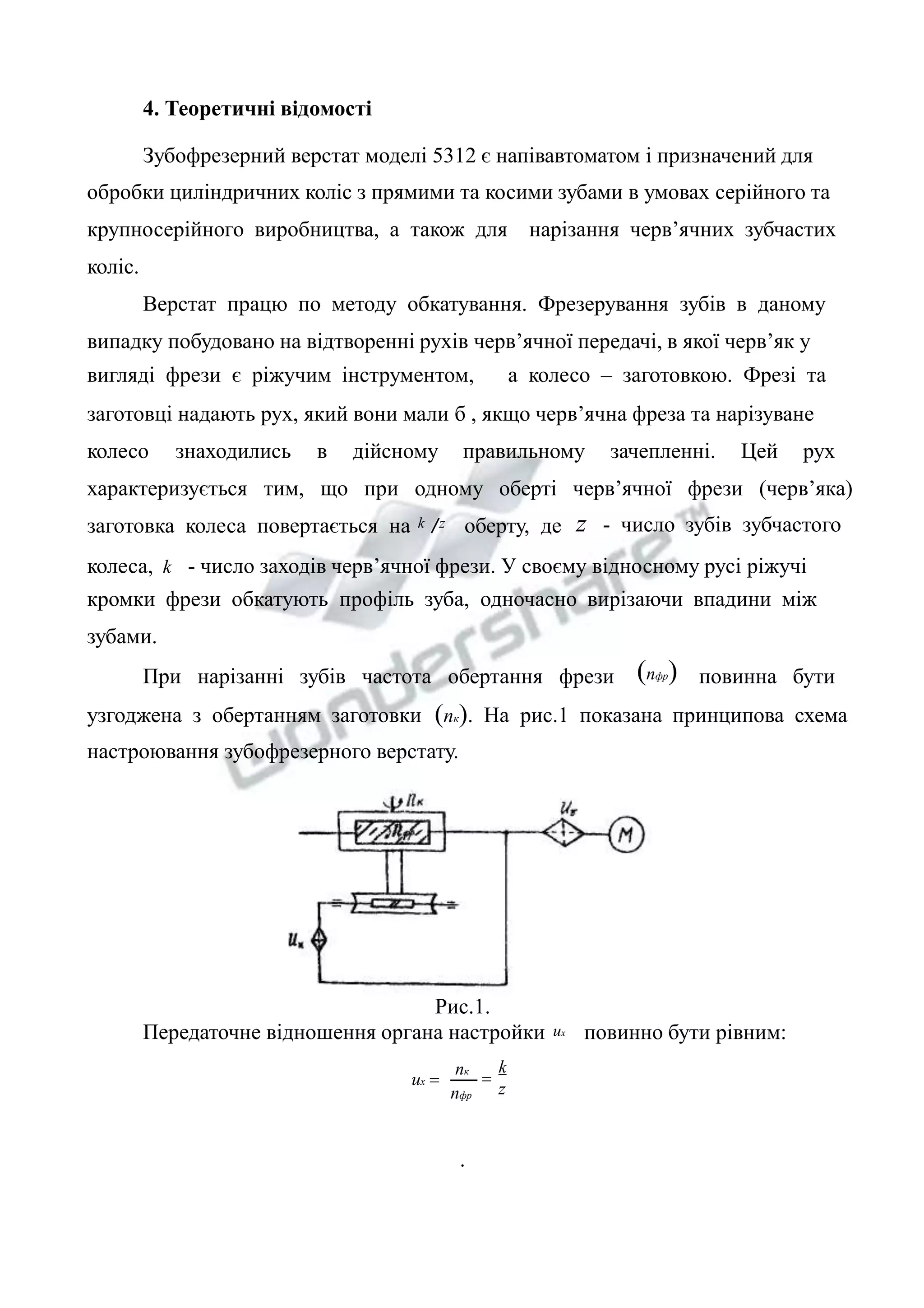 4. Теоретичні відомості 
Зубофрезерний верстат моделі 5312 є напівавтоматом і призначений для 
обробки циліндричних коліс з прямими та косими зубами в умовах серійного та 
крупносерійного виробництва, а також для нарізання черв’ячних зубчастих 
коліс. 
Верстат працю по методу обкатування. Фрезерування зубів в даному 
випадку побудовано на відтворенні рухів черв’ячної передачі, в якої черв’як у 
вигляді фрези є ріжучим інструментом, а колесо – заготовкою. Фрезі та 
заготовці надають рух, який вони мали б , якщо черв’ячна фреза та нарізуване 
колесо знаходились в дійсному правильному зачепленні. Цей рух 
характеризується тим, що при одному оберті черв’ячної фрези (черв’яка) 
заготовка колеса повертається на k z оберту, де z - число зубів зубчастого 
колеса, k - число заходів черв’ячної фрези. У своєму відносному русі ріжучі 
кромки фрези обкатують профіль зуба, одночасно вирізаючи впадини між 
зубами. 
При нарізанні зубів частота обертання фрези (nфр) повинна бути 
узгоджена з обертанням заготовки (nк). На рис.1 показана принципова схема 
настроювання зубофрезерного верстату. 
Рис.1. 
Передаточне відношення органа настройки uх повинно бути рівним: 
k 
z 
nк 
nфр 
uх = = 
. 
 