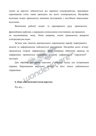 подачі на верстаті здійснюється від окремого електродвигуна, прискорене 
переміщення стола також проходить від цього електродвигуна. Настройка 
величини подачі проводиться змінними шестернями з постійною міжосьовою 
відстанню. 
Включення робочої подачі та прискореного руху проводиться 
фрикційними муфтами, а керування спеціальними золотниками, що працюють 
на надлишковому тиску. Зміна напрямку подачі проводиться реверсом 
електродвигуна подач. 
Зв’язок між гвинтом вертикального переміщення виробу (нарізуваного 
колеса) та диференціалом здійснюється шестернями. Настройка цього зв’язку 
проводиться гітарою диференціалу. Зміна напрямку обертання приводу на 
диференціал проводиться вмиканням у ланку диференціалу “паразитної” 
шестерні. 
Для обробки шестерень пакетами є верхній центр для підтримання 
оправки. Переміщення верхнього центру та його затиск здійснюються 
гідравлікою. 
6. Опис кінематичної схеми верстату 
Рух від … 
 