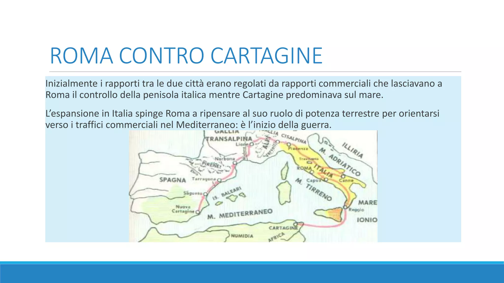 ROMA CONTRO CARTAGINE 
Inizialmente i rapporti tra le due città erano regolati da rapporti commerciali che lasciavano a 
Roma il controllo della penisola italica mentre Cartagine predominava sul mare. 
L’espansione in Italia spinge Roma a ripensare al suo ruolo di potenza terrestre per orientarsi 
verso i traffici commerciali nel Mediterraneo: è l’inizio della guerra. 
 