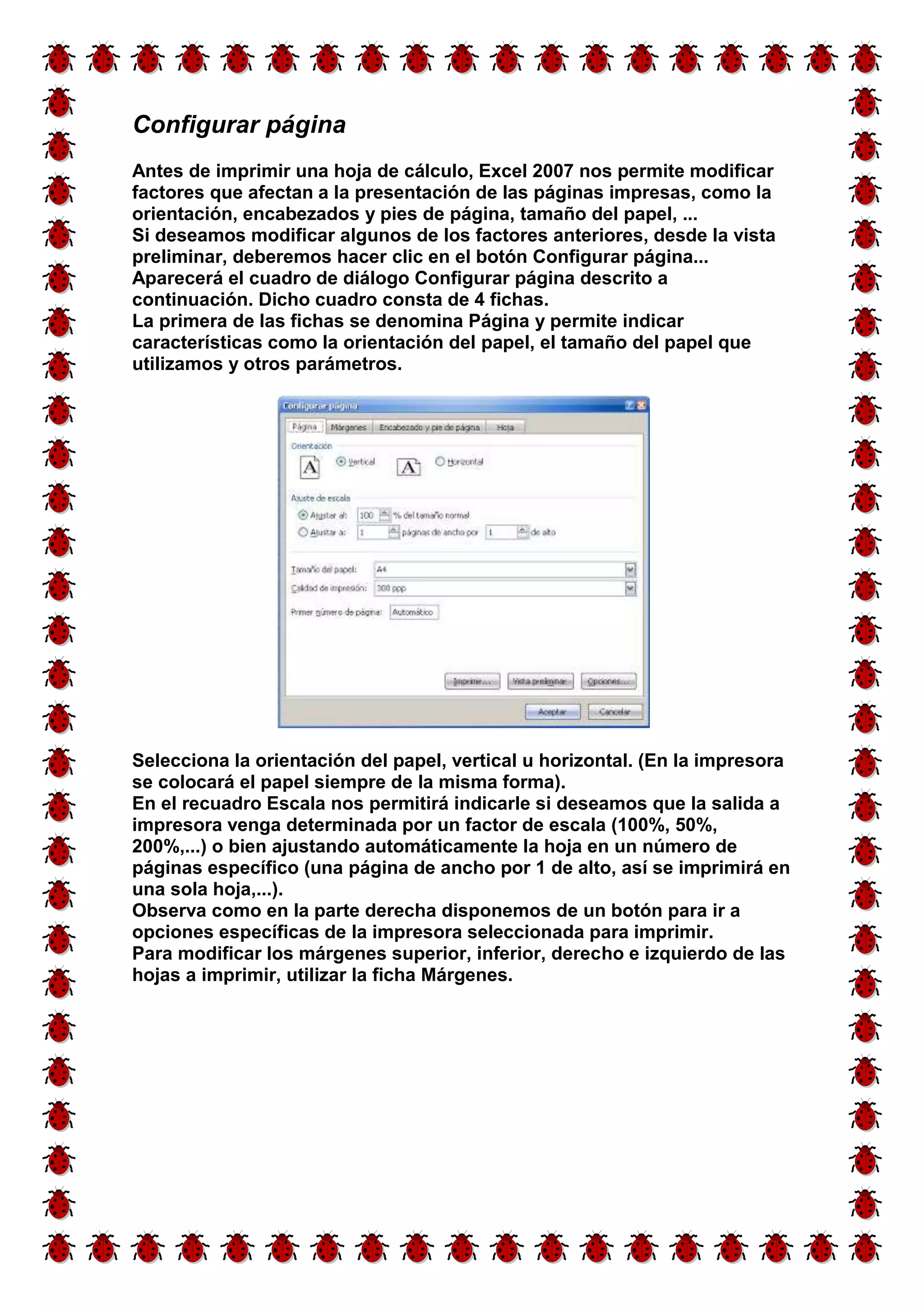 Configurar página 
Antes de imprimir una hoja de cálculo, Excel 2007 nos permite modificar 
factores que afectan a la presentación de las páginas impresas, como la 
orientación, encabezados y pies de página, tamaño del papel, ... 
Si deseamos modificar algunos de los factores anteriores, desde la vista 
preliminar, deberemos hacer clic en el botón Configurar página... 
Aparecerá el cuadro de diálogo Configurar página descrito a 
continuación. Dicho cuadro consta de 4 fichas. 
La primera de las fichas se denomina Página y permite indicar 
características como la orientación del papel, el tamaño del papel que 
utilizamos y otros parámetros. 
Selecciona la orientación del papel, vertical u horizontal. (En la impresora 
se colocará el papel siempre de la misma forma). 
En el recuadro Escala nos permitirá indicarle si deseamos que la salida a 
impresora venga determinada por un factor de escala (100%, 50%, 
200%,...) o bien ajustando automáticamente la hoja en un número de 
páginas específico (una página de ancho por 1 de alto, así se imprimirá en 
una sola hoja,...). 
Observa como en la parte derecha disponemos de un botón para ir a 
opciones específicas de la impresora seleccionada para imprimir. 
Para modificar los márgenes superior, inferior, derecho e izquierdo de las 
hojas a imprimir, utilizar la ficha Márgenes. 
 