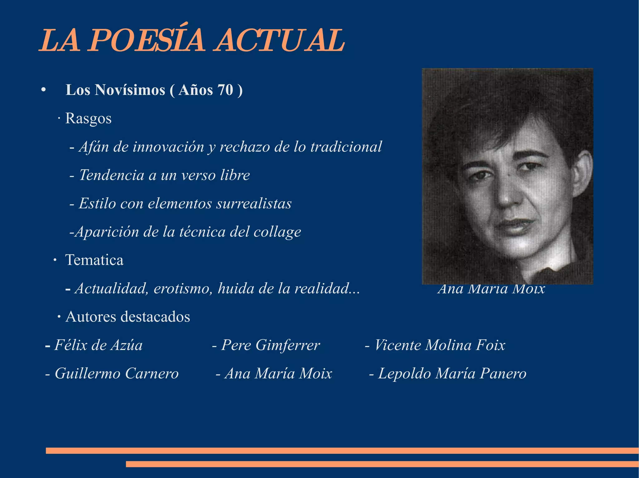 LA POESÍA ACTUAL Los Novísimos ( Años 70 ) ·  Rasgos -  Afán de innovación y rechazo de lo tradicional - Tendencia a un verso libre - Estilo con elementos surrealistas -Aparición de la técnica del collage ·  Tematica -   Actualidad, erotismo, huida de la realidad...  Ana María Moix ·  Autores destacados -  Félix de Azúa  - Pere Gimferrer  - Vicente Molina Foix - Guillermo Carnero  - Ana María Moix  - Lepoldo María Panero 
