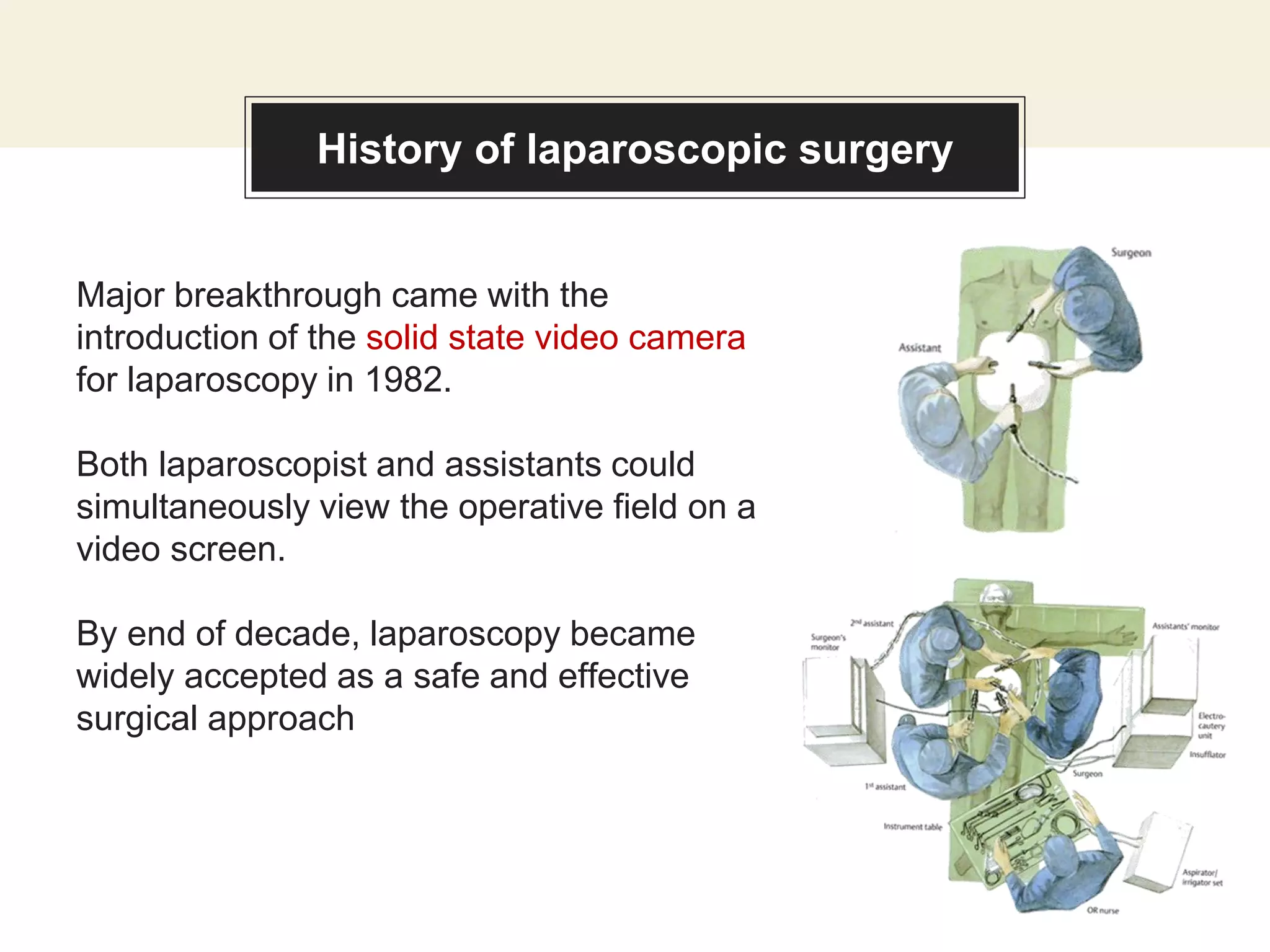 History of laparoscopic surgery
Major breakthrough came with the
introduction of the solid state video camera
for laparoscopy in 1982.
Both laparoscopist and assistants could
simultaneously view the operative field on a
video screen.
By end of decade, laparoscopy became
widely accepted as a safe and effective
surgical approach
 