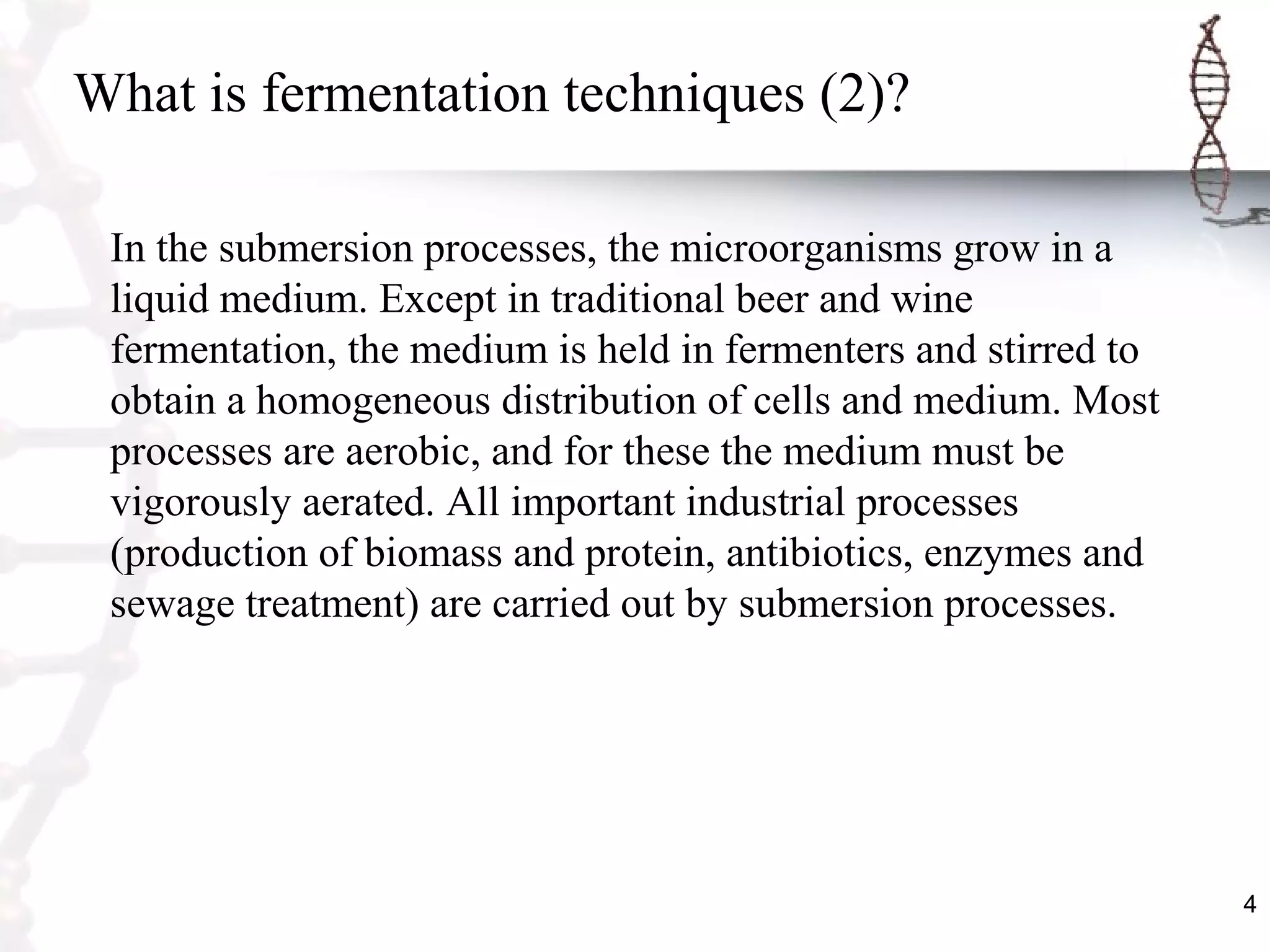4
What is fermentation techniques (2)?
In the submersion processes, the microorganisms grow in a
liquid medium. Except in traditional beer and wine
fermentation, the medium is held in fermenters and stirred to
obtain a homogeneous distribution of cells and medium. Most
processes are aerobic, and for these the medium must be
vigorously aerated. All important industrial processes
(production of biomass and protein, antibiotics, enzymes and
sewage treatment) are carried out by submersion processes.
 