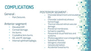 COMPLICATIONS
General :
▫ Pain,Seizures.
Anterior segment
• Elevated IOP.
• Corneal damage.
• Iris burns.
• Crystalline lens burns.
• IOL and PC damage.
• Internal ophthalmoplegia.
POSTERIOR SEGMENT :
• Choroidal detachment and exudative
RD.
• Choroidal ,subretinal,vitreous
hemorrhage.
• Thermal induced retinal vascular
damage.
• Preretinal membranes.
• Ischaemic papillitis.
• Paracentral visual field loss and
scotoma.
• Photocoagulation scar enlargement.
• Subretinal fibrosis.
• Iatrogenic choroidal
neovascularisation.
• Accidental foveal burns.
68
 