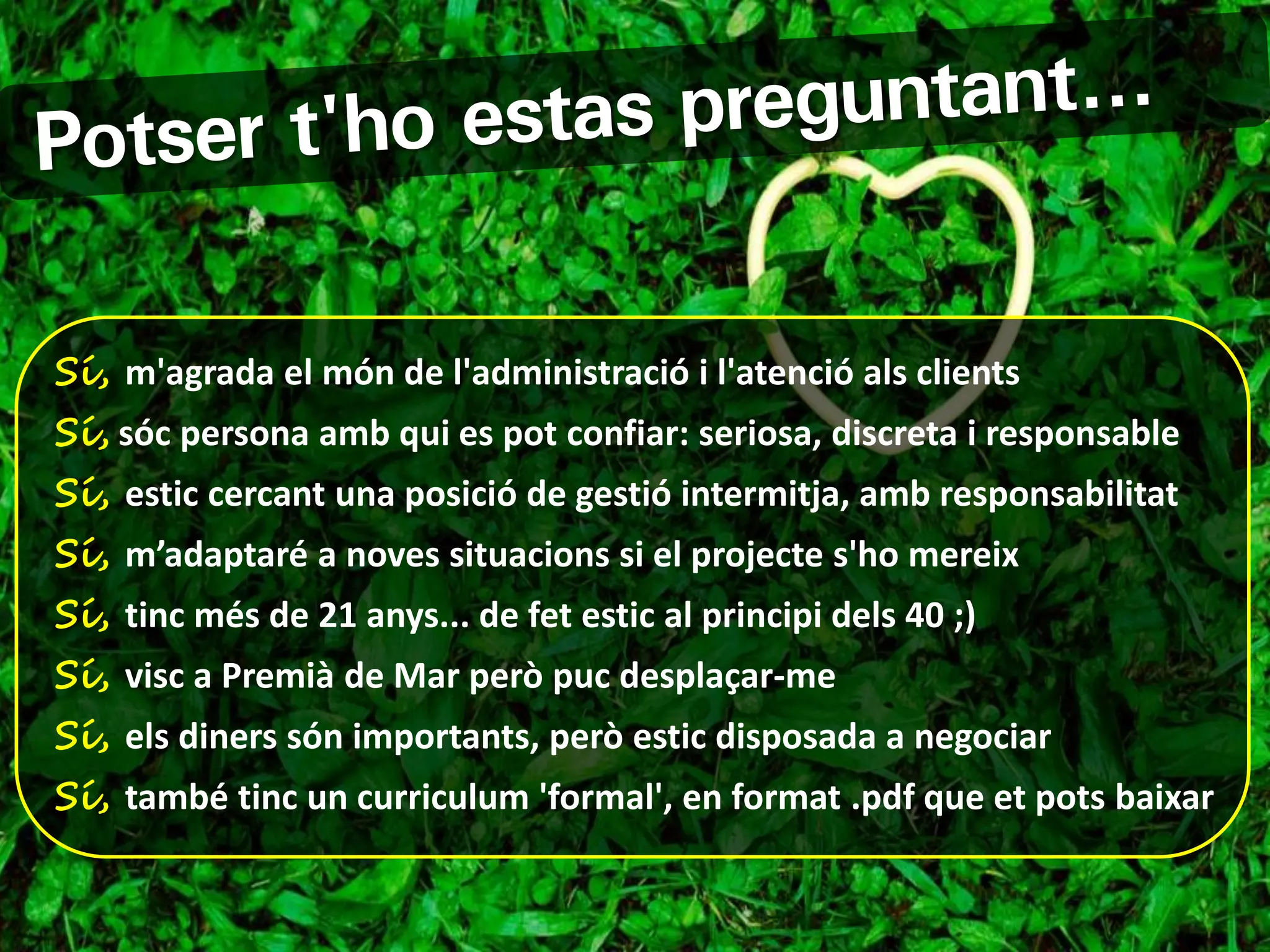 Sí, m'agrada el món de l'administració i l'atenció als clients
Sí, sóc persona amb qui es pot confiar: seriosa, discreta i responsable
Sí, estic cercant una posició de gestió intermitja, amb responsabilitat
Sí, m’adaptaré a noves situacions si el projecte s'ho mereix
Sí, tinc més de 21 anys... de fet estic al principi dels 40 ;)
Sí, visc a Premià de Mar però puc desplaçar-me
Sí, els diners són importants, però estic disposada a negociar
Sí, també tinc un curriculum 'formal', en format .pdf que et pots baixar
 