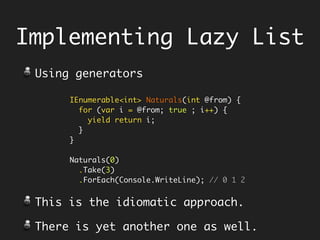 Implementing Lazy List
IEnumerable<int> Naturals(int @from) { 
for (var i = @from; true ; i++) { 
yield return i; 
} 
} 
Naturals(0)
.Take(3)
.ForEach(Console.WriteLine); // 0 1 2
Using generators
This is the idiomatic approach.
There is yet another one as well.
 