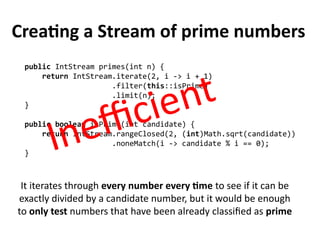 Creating a Stream of prime numbers
public IntStream primes(int n) {
return IntStream.iterate(2, i -> i + 1)
.filter(this::isPrime)
.limit(n);
}
public boolean isPrime(int candidate) {
return IntStream.rangeClosed(2, (int)Math.sqrt(candidate))
.noneMatch(i -> candidate % i == 0);
}
It iterates through every number every time to see if it can be
exactly divided by a candidate number, but it would be enough
to only test numbers that have been already classified as prime
Inefficient
 
