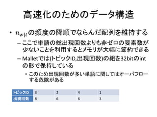 高速化のためのデータ構造
• | の頻度の降順でならんだ配列を維持する
 – ここで単語の総出現回数よりも非ゼロの要素数が
   少ないことを利用するとメモリが大幅に節約できる
 – Malletでは(トピックID,出現回数)の組を32bitのint
   の形で保持している
    • このため出現回数が多い単語に関してはオーバフロー
      する危険がある

トピックID   3   2   4    1
出現回数     8   6   6    3
 