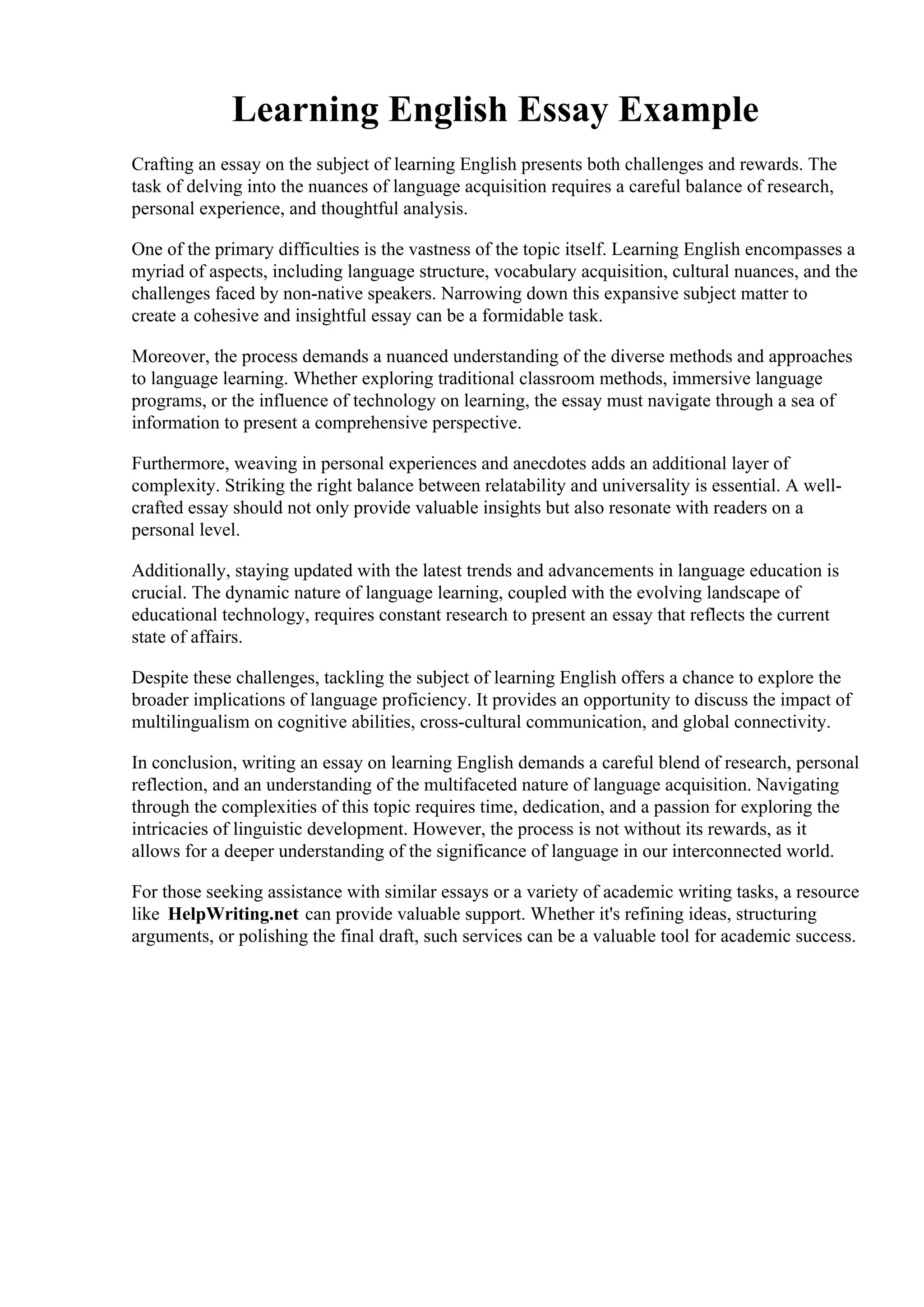 Learning English Essay Example
Crafting an essay on the subject of learning English presents both challenges and rewards. The
task of delving into the nuances of language acquisition requires a careful balance of research,
personal experience, and thoughtful analysis.
One of the primary difficulties is the vastness of the topic itself. Learning English encompasses a
myriad of aspects, including language structure, vocabulary acquisition, cultural nuances, and the
challenges faced by non-native speakers. Narrowing down this expansive subject matter to
create a cohesive and insightful essay can be a formidable task.
Moreover, the process demands a nuanced understanding of the diverse methods and approaches
to language learning. Whether exploring traditional classroom methods, immersive language
programs, or the influence of technology on learning, the essay must navigate through a sea of
information to present a comprehensive perspective.
Furthermore, weaving in personal experiences and anecdotes adds an additional layer of
complexity. Striking the right balance between relatability and universality is essential. A well-
crafted essay should not only provide valuable insights but also resonate with readers on a
personal level.
Additionally, staying updated with the latest trends and advancements in language education is
crucial. The dynamic nature of language learning, coupled with the evolving landscape of
educational technology, requires constant research to present an essay that reflects the current
state of affairs.
Despite these challenges, tackling the subject of learning English offers a chance to explore the
broader implications of language proficiency. It provides an opportunity to discuss the impact of
multilingualism on cognitive abilities, cross-cultural communication, and global connectivity.
In conclusion, writing an essay on learning English demands a careful blend of research, personal
reflection, and an understanding of the multifaceted nature of language acquisition. Navigating
through the complexities of this topic requires time, dedication, and a passion for exploring the
intricacies of linguistic development. However, the process is not without its rewards, as it
allows for a deeper understanding of the significance of language in our interconnected world.
For those seeking assistance with similar essays or a variety of academic writing tasks, a resource
like HelpWriting.net can provide valuable support. Whether it's refining ideas, structuring
arguments, or polishing the final draft, such services can be a valuable tool for academic success.
Learning English Essay ExampleLearning English Essay Example
 