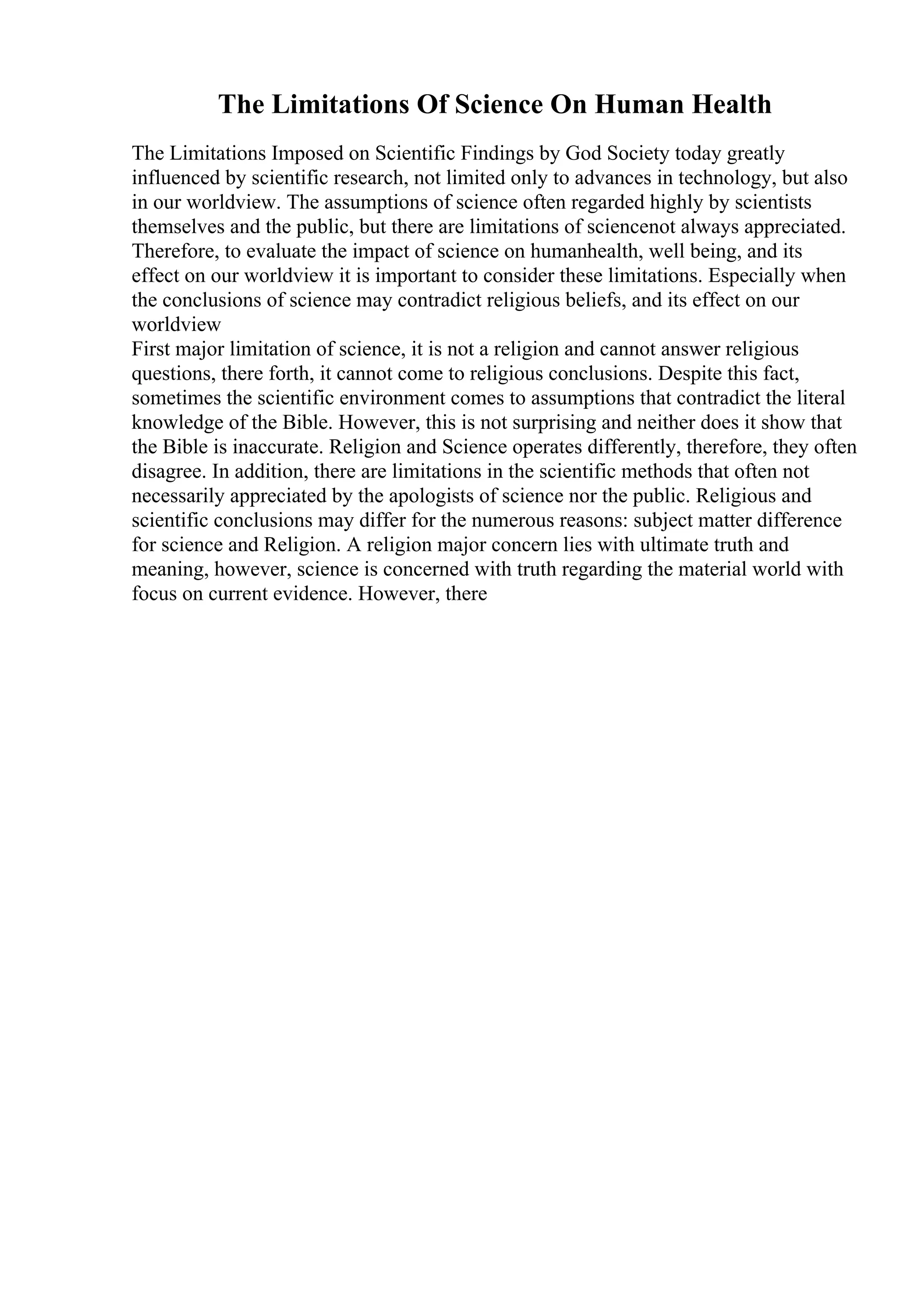 The Limitations Of Science On Human Health
The Limitations Imposed on Scientific Findings by God Society today greatly
influenced by scientific research, not limited only to advances in technology, but also
in our worldview. The assumptions of science often regarded highly by scientists
themselves and the public, but there are limitations of sciencenot always appreciated.
Therefore, to evaluate the impact of science on humanhealth, well being, and its
effect on our worldview it is important to consider these limitations. Especially when
the conclusions of science may contradict religious beliefs, and its effect on our
worldview
First major limitation of science, it is not a religion and cannot answer religious
questions, there forth, it cannot come to religious conclusions. Despite this fact,
sometimes the scientific environment comes to assumptions that contradict the literal
knowledge of the Bible. However, this is not surprising and neither does it show that
the Bible is inaccurate. Religion and Science operates differently, therefore, they often
disagree. In addition, there are limitations in the scientific methods that often not
necessarily appreciated by the apologists of science nor the public. Religious and
scientific conclusions may differ for the numerous reasons: subject matter difference
for science and Religion. A religion major concern lies with ultimate truth and
meaning, however, science is concerned with truth regarding the material world with
focus on current evidence. However, there
 