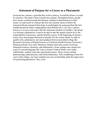 Statement of Purpose for a Career as a Pharamcist
Everyone has a dream, a goal that they wish to achieve. It could be bizarre; it could
be senseless. The point is that everyone has a dream. Throughout history, people
have always worked towards their dreams, whether in determination or other
means. It could result in violence like how the colonists chose to follow the
American Dream instead of their king. It could happen by using pacifism like how
Gandhi desired for India s independence from British rule. I, too, have a dream;
however, it is not so innovative like the American colonists or Gandhi s. My dream
is to become a pharmacist; I want to be able to take the require courses for it, the
responsibilities it possesses, and the benefits it gives. In the beginning of anyone s
career, they must prepare themselves mentally for the venture ahead. In order to
qualify to be a pharmacist, one must graduate from an accredited college like
Roseman University of Health Sciences or California Health Sciences University (
Pharmacyschools www.ask). Pharmacy students must take courses involving
biological sciences, chemistry, and mathematics. Some colleges may require two
years of a second language like Latin or Greek ( Field of Study www.iseek).
Additionally, students must take specialized courses. These courses include
pharmacology, pharmaceutics, and clinical pharmacy. After completing at least five
years of the college, one must complete one year of internship under the supervision
of a practicing pharmacist. Also, every
 