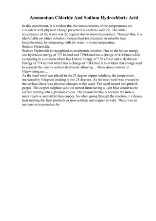 Ammonium Chloride And Sodium Hydrochloric Acid
In this experiment, it is evident that the measurements of the temperatures are
consistent with physical change presented in each the solution. The initial
temperature of the water was 22 degrees due to room temperature. Through this, it is
identifiable on which solution liberates heat (exothermic) or absorbs heat
(endothermic), by comparing with the water in room temperature.
Sodium Hydroxide:
Sodium Hydroxide is recognised as exothermic solution. Due to the lattice energy
and hydration energy of 737 kJ/mol and 779kJ/mol has a change of 41kJ/mol while
comparing to a solution which has Lattice Energy of 779 kJ/mol and a Hydration
Energy of 774 kJ/mol which has a change of +5kJ/mol, it is evident that energy need
to separate the ions in sodium hydroxide allowing ... Show more content on
Helpwriting.net ...
As the steel wool was placed in the 21 degree copper sulphate, the temperature
increased by 4 degrees making it into 25 degrees. As the steel wool was pressed to
the surface, there was physical changes to the wool. The wool turned into pinkish
purple. The copper sulphate solution turned from having a light blue colour to the
surface turning into a greenish colour. The reason for this is because the iron is
more reactive and stable than copper. So when going through the reaction, it releases
heat making the final products as iron sulphate and copper powder. There was an
increase in temperature by
 