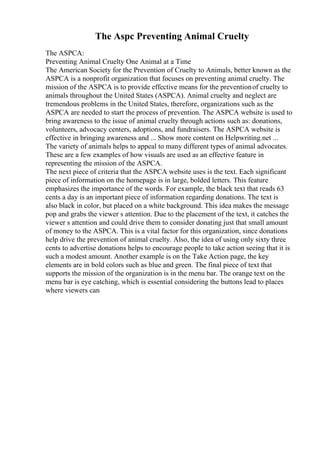 The Aspc Preventing Animal Cruelty
The ASPCA:
Preventing Animal Cruelty One Animal at a Time
The American Society for the Prevention of Cruelty to Animals, better known as the
ASPCA is a nonprofit organization that focuses on preventing animal cruelty. The
mission of the ASPCA is to provide effective means for the preventionof cruelty to
animals throughout the United States (ASPCA). Animal cruelty and neglect are
tremendous problems in the United States, therefore, organizations such as the
ASPCA are needed to start the process of prevention. The ASPCA website is used to
bring awareness to the issue of animal cruelty through actions such as: donations,
volunteers, advocacy centers, adoptions, and fundraisers. The ASPCA website is
effective in bringing awareness and ... Show more content on Helpwriting.net ...
The variety of animals helps to appeal to many different types of animal advocates.
These are a few examples of how visuals are used as an effective feature in
representing the mission of the ASPCA.
The next piece of criteria that the ASPCA website uses is the text. Each significant
piece of information on the homepage is in large, bolded letters. This feature
emphasizes the importance of the words. For example, the black text that reads 63
cents a day is an important piece of information regarding donations. The text is
also black in color, but placed on a white background. This idea makes the message
pop and grabs the viewer s attention. Due to the placement of the text, it catches the
viewer s attention and could drive them to consider donating just that small amount
of money to the ASPCA. This is a vital factor for this organization, since donations
help drive the prevention of animal cruelty. Also, the idea of using only sixty three
cents to advertise donations helps to encourage people to take action seeing that it is
such a modest amount. Another example is on the Take Action page, the key
elements are in bold colors such as blue and green. The final piece of text that
supports the mission of the organization is in the menu bar. The orange text on the
menu bar is eye catching, which is essential considering the buttons lead to places
where viewers can
 