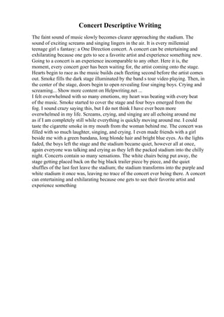 Concert Descriptive Writing
The faint sound of music slowly becomes clearer approaching the stadium. The
sound of exciting screams and singing lingers in the air. It is every millennial
teenage girl s fantasy: a One Direction concert. A concert can be entertaining and
exhilarating because one gets to see a favorite artist and experience something new.
Going to a concert is an experience incomparable to any other. Here it is, the
moment, every concert goer has been waiting for, the artist coming onto the stage.
Hearts begin to race as the music builds each fleeting second before the artist comes
out. Smoke fills the dark stage illuminated by the band s tour video playing. Then, in
the center of the stage, doors begin to open revealing four singing boys. Crying and
screaming... Show more content on Helpwriting.net ...
I felt overwhelmed with so many emotions, my heart was beating with every beat
of the music. Smoke started to cover the stage and four boys emerged from the
fog. I sound crazy saying this, but I do not think I have ever been more
overwhelmed in my life. Screams, crying, and singing are all echoing around me
as if I am completely still while everything is quickly moving around me. I could
taste the cigarette smoke in my mouth from the woman behind me. The concert was
filled with so much laughter, singing, and crying. I even made friends with a girl
beside me with a green bandana, long blonde hair and bright blue eyes. As the lights
faded, the boys left the stage and the stadium became quiet, however all at once,
again everyone was talking and crying as they left the packed stadium into the chilly
night. Concerts contain so many sensations. The white chairs being put away, the
stage getting placed back on the big black trailer piece by piece, and the quiet
shuffles of the last feet leave the stadium; the stadium transforms into the purple and
white stadium it once was, leaving no trace of the concert ever being there. A concert
can entertaining and exhilarating because one gets to see their favorite artist and
experience something
 