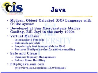 Java Modern, Object-Oriented (OO) Language with C-like syntax Developed at Sun Microsystems (James Gosling, Bill Joy) in the early 1990s Virtual Machine Intermediate bytecode Extremely portable Surprisingly fast (comparable to C++) Features HotSpot on-the-fly native compiling Safe and Clean Dynamic Memory Management Robust Error Handling http://java.sun.com http://java.sun.com/j2se/1.5.0/docs/api/ 