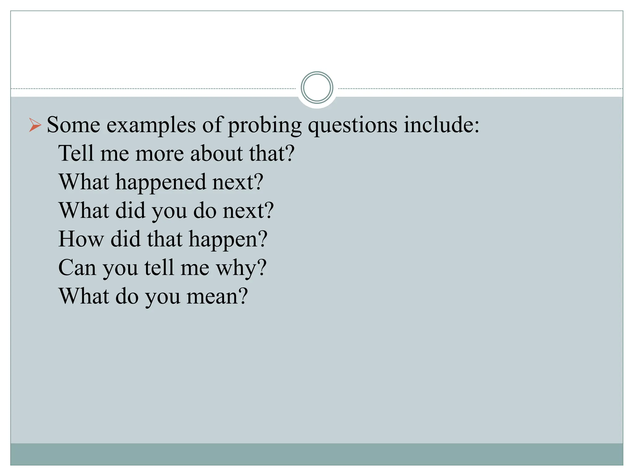 Some examples of probing questions include:
Tell me more about that?
What happened next?
What did you do next?
How did that happen?
Can you tell me why?
What do you mean?
 