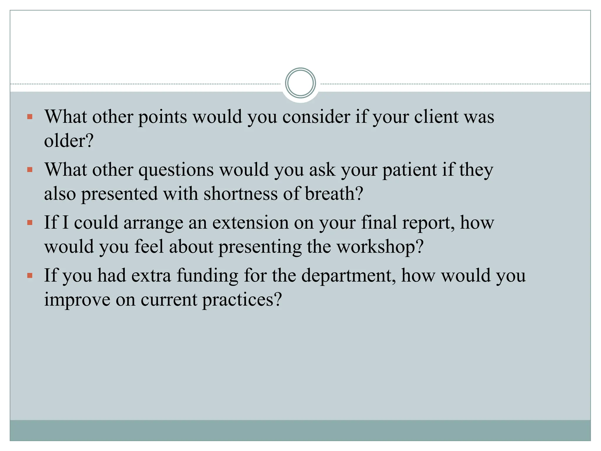  What other points would you consider if your client was
older?
 What other questions would you ask your patient if they
also presented with shortness of breath?
 If I could arrange an extension on your final report, how
would you feel about presenting the workshop?
 If you had extra funding for the department, how would you
improve on current practices?
 