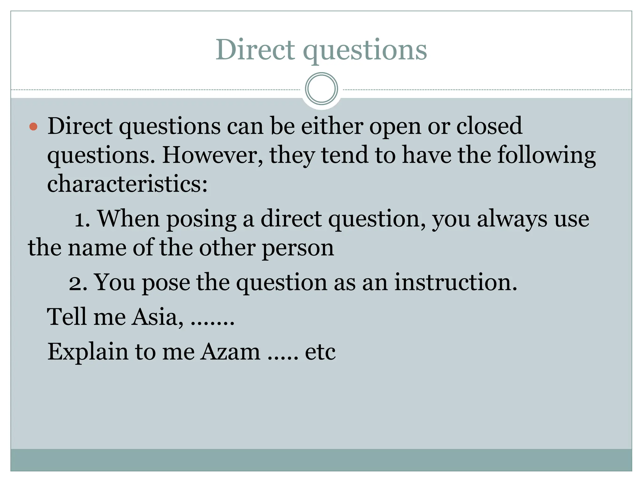 Direct questions
 Direct questions can be either open or closed
questions. However, they tend to have the following
characteristics:
1. When posing a direct question, you always use
the name of the other person
2. You pose the question as an instruction.
Tell me Asia, .......
Explain to me Azam ..... etc
 