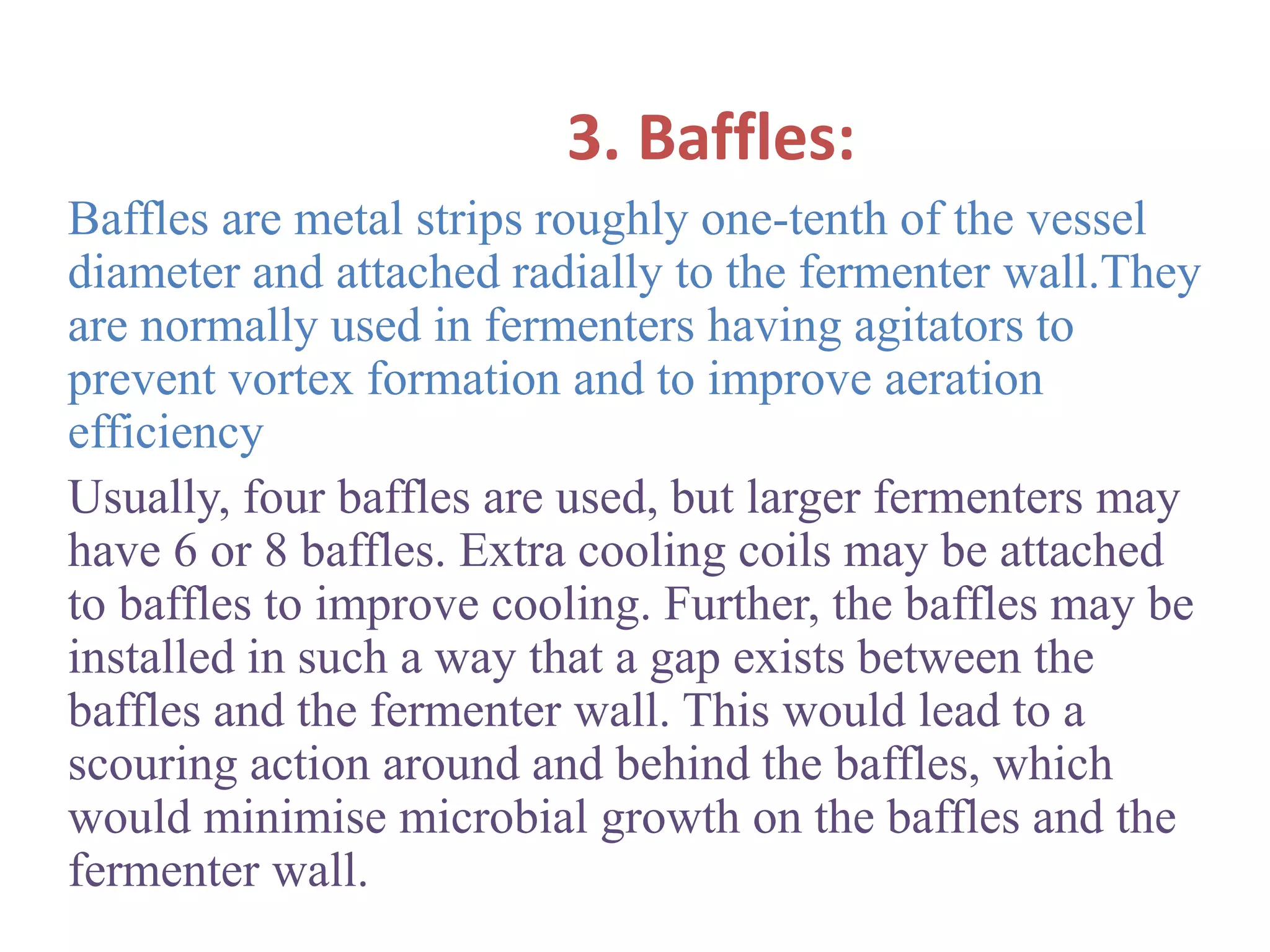 3. Baffles:
Baffles are metal strips roughly one-tenth of the vessel
diameter and attached radially to the fermenter wall.They
are normally used in fermenters having agitators to
prevent vortex formation and to improve aeration
efficiency
Usually, four baffles are used, but larger fermenters may
have 6 or 8 baffles. Extra cooling coils may be attached
to baffles to improve cooling. Further, the baffles may be
installed in such a way that a gap exists between the
baffles and the fermenter wall. This would lead to a
scouring action around and behind the baffles, which
would minimise microbial growth on the baffles and the
fermenter wall.
 