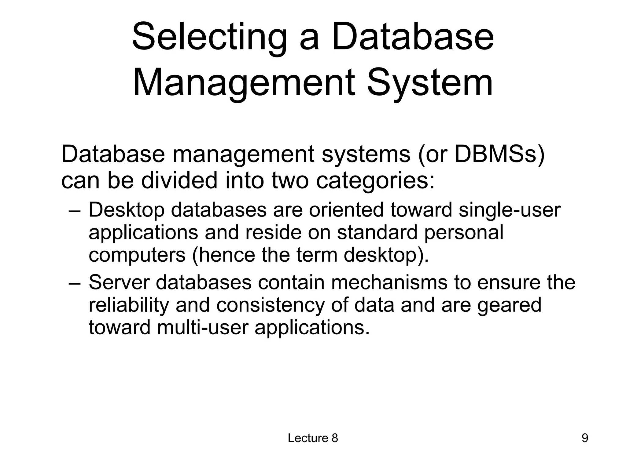 Selecting a Database
Management System
Database management systems (or DBMSs)
can be divided into two categories:
– Desktop databases are oriented toward single-user
applications and reside on standard personal
computers (hence the term desktop).
– Server databases contain mechanisms to ensure the
reliability and consistency of data and are geared
toward multi-user applications.
Lecture 8 9
 